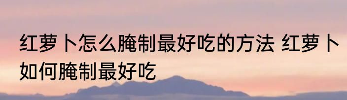 红萝卜怎么腌制最好吃的方法 红萝卜如何腌制最好吃