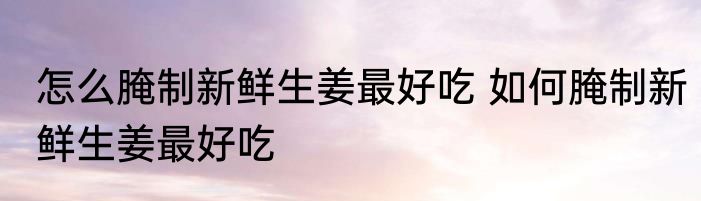 怎么腌制新鲜生姜最好吃 如何腌制新鲜生姜最好吃