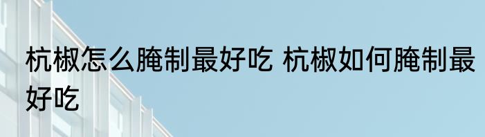 杭椒怎么腌制最好吃 杭椒如何腌制最好吃