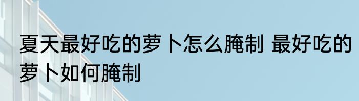 夏天最好吃的萝卜怎么腌制 最好吃的萝卜如何腌制