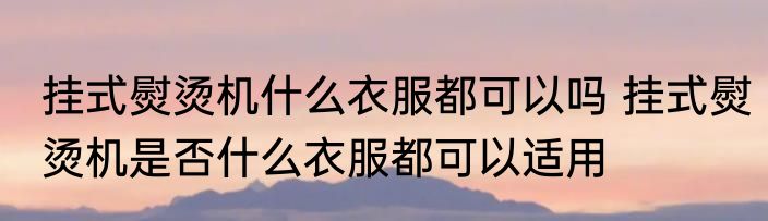 挂式熨烫机什么衣服都可以吗 挂式熨烫机是否什么衣服都可以适用