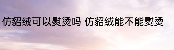仿貂绒可以熨烫吗 仿貂绒能不能熨烫