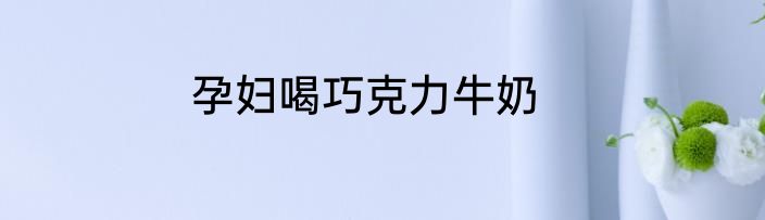 孕妇喝巧克力牛奶