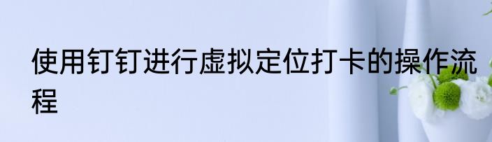 使用钉钉进行虚拟定位打卡的操作流程