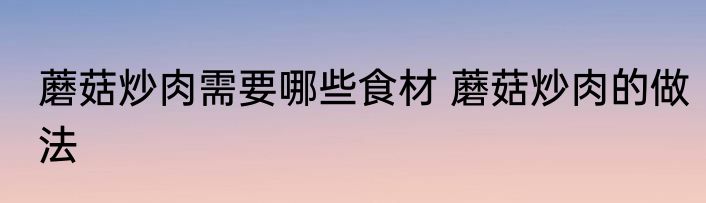 蘑菇炒肉需要哪些食材 蘑菇炒肉的做法