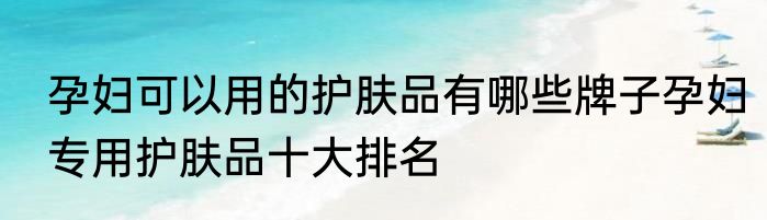 孕妇可以用的护肤品有哪些牌子孕妇专用护肤品十大排名