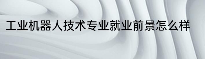 工业机器人技术专业就业前景怎么样