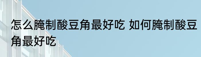 怎么腌制酸豆角最好吃 如何腌制酸豆角最好吃