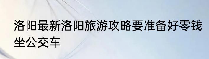 洛阳最新洛阳旅游攻略要准备好零钱坐公交车