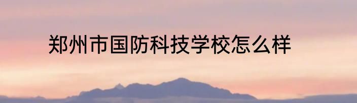 郑州市国防科技学校怎么样