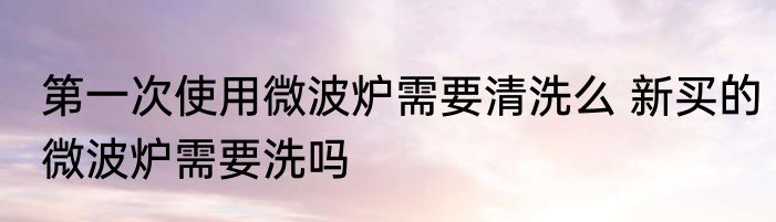 第一次使用微波炉需要清洗么 新买的微波炉需要洗吗