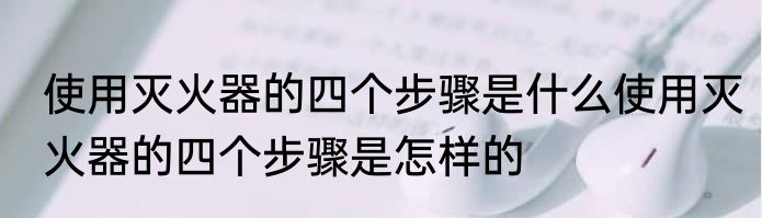 使用灭火器的四个步骤是什么使用灭火器的四个步骤是怎样的