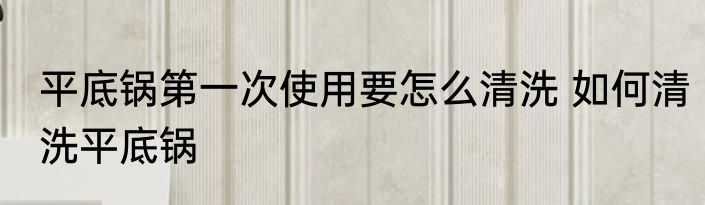 平底锅第一次使用要怎么清洗 如何清洗平底锅