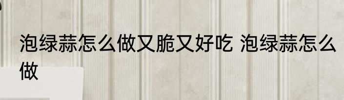 泡绿蒜怎么做又脆又好吃 泡绿蒜怎么做