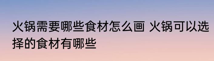火锅需要哪些食材怎么画 火锅可以选择的食材有哪些