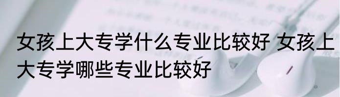 女孩上大专学什么专业比较好 女孩上大专学哪些专业比较好