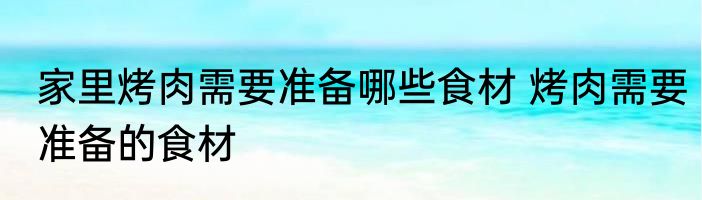 家里烤肉需要准备哪些食材 烤肉需要准备的食材