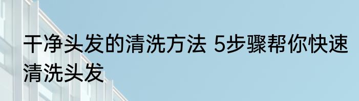干净头发的清洗方法 5步骤帮你快速清洗头发