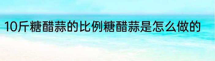 10斤糖醋蒜的比例糖醋蒜是怎么做的