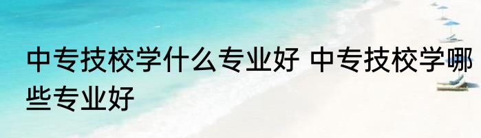 中专技校学什么专业好 中专技校学哪些专业好