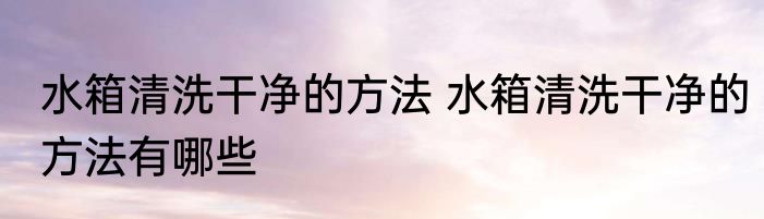 水箱清洗干净的方法 水箱清洗干净的方法有哪些