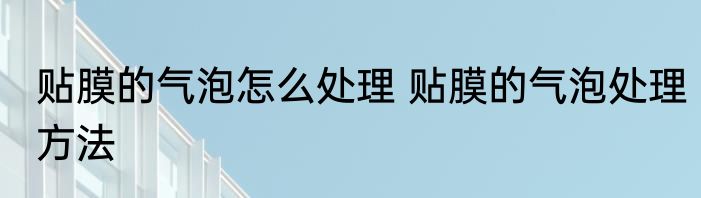 贴膜的气泡怎么处理 贴膜的气泡处理方法