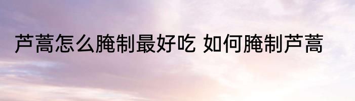 芦蒿怎么腌制最好吃 如何腌制芦蒿