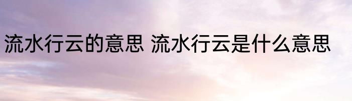 流水行云的意思 流水行云是什么意思