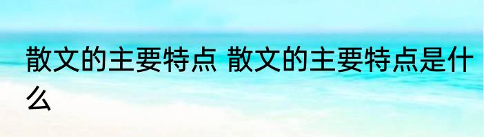 散文的主要特点 散文的主要特点是什么