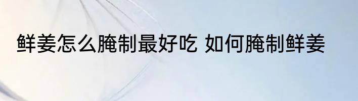 鲜姜怎么腌制最好吃 如何腌制鲜姜