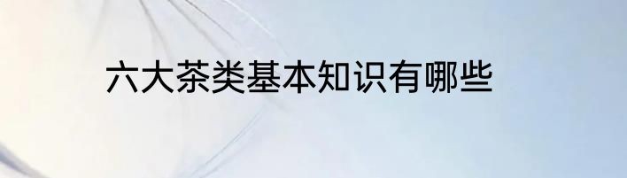 六大茶类基本知识有哪些