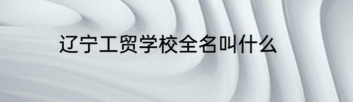 辽宁工贸学校全名叫什么