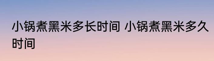 小锅煮黑米多长时间 小锅煮黑米多久时间
