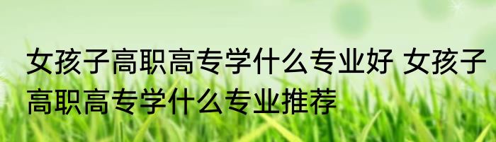 女孩子高职高专学什么专业好 女孩子高职高专学什么专业推荐