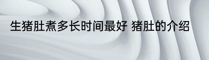 生猪肚煮多长时间最好 猪肚的介绍