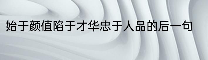 始于颜值陷于才华忠于人品的后一句