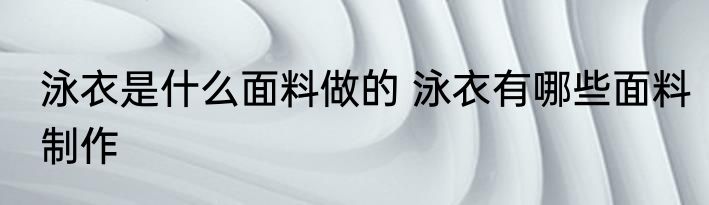 泳衣是什么面料做的 泳衣有哪些面料制作