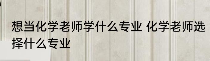 想当化学老师学什么专业 化学老师选择什么专业