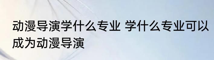 动漫导演学什么专业 学什么专业可以成为动漫导演
