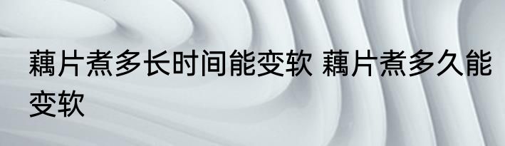 藕片煮多长时间能变软 藕片煮多久能变软