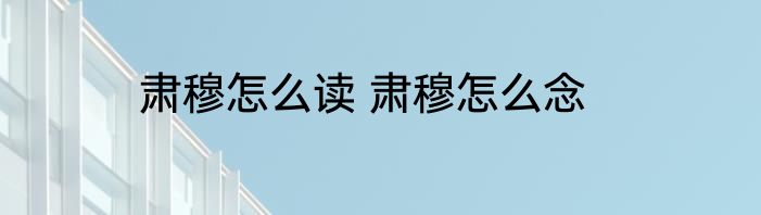 肃穆怎么读 肃穆怎么念