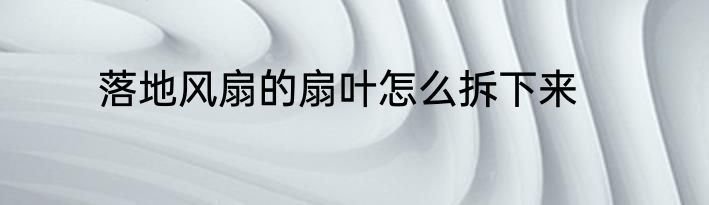 落地风扇的扇叶怎么拆下来