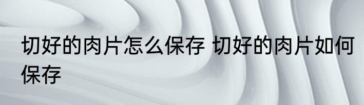 切好的肉片怎么保存 切好的肉片如何保存