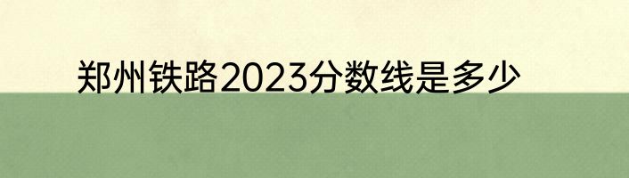 郑州铁路2023分数线是多少