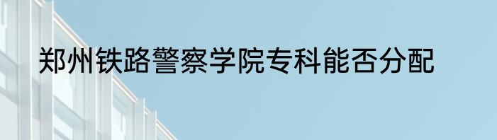 郑州铁路警察学院专科能否分配