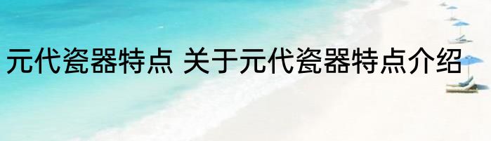 元代瓷器特点 关于元代瓷器特点介绍
