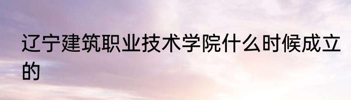 辽宁建筑职业技术学院什么时候成立的