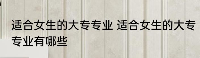 适合女生的大专专业 适合女生的大专专业有哪些