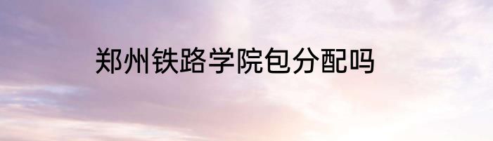 郑州铁路学院包分配吗