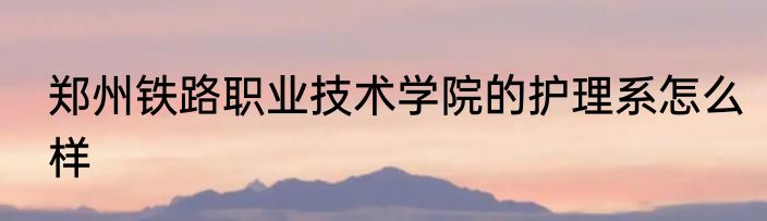 郑州铁路职业技术学院的护理系怎么样
